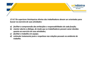 17.4.7 Os superiores hierárquicos diretos dos trabalhadores devem ser orientados para
buscar no exercício de suas atividades:
a) facilitar a compreensão das atribuições e responsabilidades de cada função;
b) manter aberto o diálogo, de modo que os trabalhadores possam sanar dúvidas
quanto ao exercício de suas atividades;
c) facilitar o trabalho em equipe;
d) estimular tratamento justo e respeitoso nas relações pessoais no ambiente de
trabalho.
 
