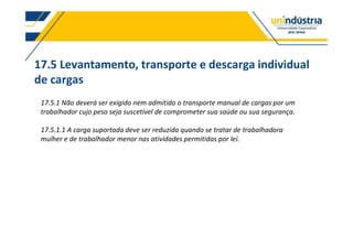 17.5 Levantamento, transporte e descarga individual
de cargas
17.5.1 Não deverá ser exigido nem admitido o transporte manual de cargas por um
trabalhador cujo peso seja suscetível de comprometer sua saúde ou sua segurança.
17.5.1.1 A carga suportada deve ser reduzida quando se tratar de trabalhadora
mulher e de trabalhador menor nas atividades permitidas por lei.
 