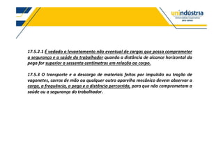 17.5.2.1 É vedado o levantamento não eventual de cargas que possa comprometer
a segurança e a saúde do trabalhador quando a distância de alcance horizontal da
pega for superior a sessenta centímetros em relação ao corpo.
17.5.3 O transporte e a descarga de materiais feitos por impulsão ou tração de
vagonetes, carros de mão ou qualquer outro aparelho mecânico devem observar a
carga, a frequência, a pega e a distância percorrida, para que não comprometam a
saúde ou a segurança do trabalhador.
 