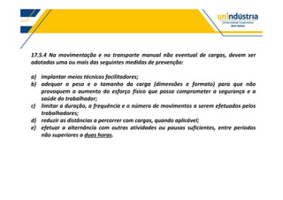 17.5.4 Na movimentação e no transporte manual não eventual de cargas, devem ser
adotadas uma ou mais das seguintes medidas de prevenção:
a) implantar meios técnicos facilitadores;
b) adequar o peso e o tamanho da carga (dimensões e formato) para que não
provoquem o aumento do esforço físico que possa comprometer a segurança e a
saúde do trabalhador;
c) limitar a duração, a frequência e o número de movimentos a serem efetuados pelos
trabalhadores;
d) reduzir as distâncias a percorrer com cargas, quando aplicável;
e) efetuar a alternância com outras atividades ou pausas suficientes, entre períodos
não superiores a duas horas.
 