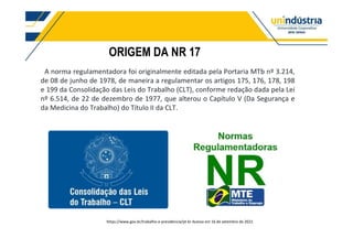 ORIGEM DA NR 17
A norma regulamentadora foi originalmente editada pela Portaria MTb nº 3.214,
de 08 de junho de 1978, de maneira a regulamentar os artigos 175, 176, 178, 198
e 199 da Consolidação das Leis do Trabalho (CLT), conforme redação dada pela Lei
nº 6.514, de 22 de dezembro de 1977, que alterou o Capítulo V (Da Segurança e
da Medicina do Trabalho) do Título II da CLT.
https://www.gov.br/trabalho-e-previdencia/pt-br Acesso em 16 de setembro de 2022.
 