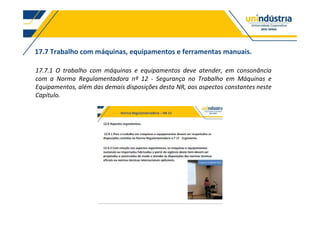 17.7 Trabalho com máquinas, equipamentos e ferramentas manuais.
17.7.1 O trabalho com máquinas e equipamentos deve atender, em consonância
com a Norma Regulamentadora nº 12 - Segurança no Trabalho em Máquinas e
Equipamentos, além das demais disposições desta NR, aos aspectos constantes neste
Capítulo.
 