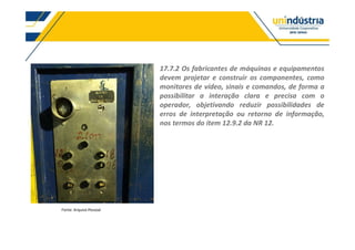 17.7.2 Os fabricantes de máquinas e equipamentos
devem projetar e construir os componentes, como
monitores de vídeo, sinais e comandos, de forma a
possibilitar a interação clara e precisa com o
operador, objetivando reduzir possibilidades de
erros de interpretação ou retorno de informação,
nos termos do item 12.9.2 da NR 12.
Fonte: Arquivo Pessoal
 