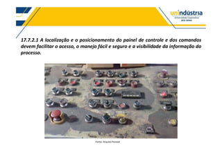 17.7.2.1 A localização e o posicionamento do painel de controle e dos comandos
devem facilitar o acesso, o manejo fácil e seguro e a visibilidade da informação do
processo.
Fonte: Arquivo Pessoal
 