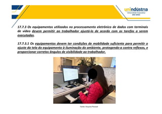 17.7.3 Os equipamentos utilizados no processamento eletrônico de dados com terminais
de vídeo devem permitir ao trabalhador ajustá-lo de acordo com as tarefas a serem
executadas.
17.7.3.1 Os equipamentos devem ter condições de mobilidade suficiente para permitir o
ajuste da tela do equipamento à iluminação do ambiente, protegendo-a contra reflexos, e
proporcionar corretos ângulos de visibilidade ao trabalhador.
Fonte: Arquivo Pessoal
 