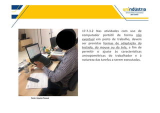 Fonte: Arquivo Pessoal
17.7.3.2 Nas atividades com uso de
computador portátil de forma não
eventual em posto de trabalho, devem
ser previstas formas de adaptação do
teclado, do mouse ou da tela, a fim de
permitir o ajuste às características
antropométricas do trabalhador e à
natureza das tarefas a serem executadas.
 