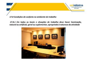 17.8 Condições de conforto no ambiente de trabalho
17.8.1 Em todos os locais e situações de trabalho deve haver iluminação,
natural ou artificial, geral ou suplementar, apropriada à natureza da atividade
 