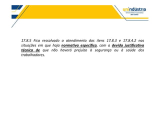 17.8.5 Fica ressalvado o atendimento dos itens 17.8.3 e 17.8.4.2 nas
situações em que haja normativa específica, com a devida justificativa
técnica de que não haverá prejuízo à segurança ou à saúde dos
trabalhadores.
 