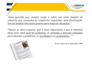 Uma questão que sempre surge é sobre um certo modelo de
relatório que contenha as exigências requeridas pela fiscalização.
Um tal modelo não existe pronto para todas as situações.
se deve esquecer que o mais importante é que o relatório
deixe bem claro qual foi problema, os métodos e técnicas utilizadas
para abordar o problema, os resultados a as proposições...
Fonte: Manual de Aplicação, 2002
 