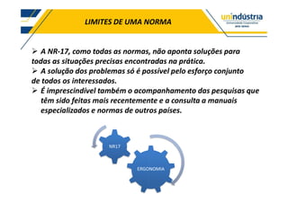 LIMITES DE UMA NORMA
A NR-17, como todas as normas, não aponta soluções para
todas as situações precisas encontradas na prática.
A solução dos problemas só é possível pelo esforço conjunto
de todos os interessados.
É imprescindível também o acompanhamento das pesquisas que
têm sido feitas mais recentemente e a consulta a manuais
especializados e normas de outros países.
ERGONOMIA
NR17
 