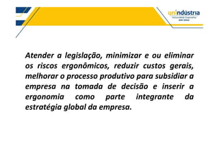 Atender a legislação, minimizar e ou eliminar
os riscos ergonômicos, reduzir custos gerais,
melhorar o processo produtivo para subsidiar a
empresa na tomada de decisão e inserir a
ergonomia como parte integrante da
estratégia global da empresa.
 