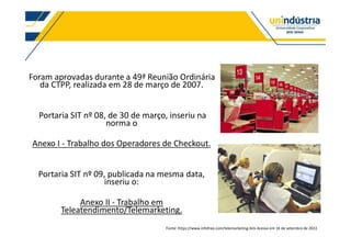 Foram aprovadas durante a 49ª Reunião Ordinária
da CTPP, realizada em 28 de março de 2007.
Portaria SIT nº 08, de 30 de março, inseriu na
norma o
Anexo I - Trabalho dos Operadores de Checkout.
Portaria SIT nº 09, publicada na mesma data,
inseriu o:
Anexo II - Trabalho em
Teleatendimento/Telemarketing.
Fonte: https://www.infofree.com/telemarketing-lists Acesso em 16 de setembro de 2022.
 
