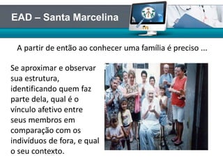Se aproximar e observar
sua estrutura,
identificando quem faz
parte dela, qual é o
vínculo afetivo entre
seus membros em
comparação com os
indivíduos de fora, e qual
o seu contexto.
A partir de então ao conhecer uma família é preciso ...
EAD – Santa Marcelina
 