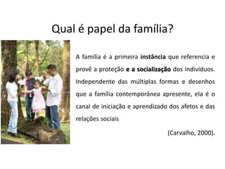 Qual é papel da família?
A família é a primeira instância que referencia e
provê a proteção e a socialização dos indivíduos.
Independente das múltiplas formas e desenhos
que a família contemporânea apresente, ela é o
canal de iniciação e aprendizado dos afetos e das
relações sociais
(Carvalho, 2000).
 
