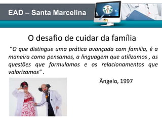 O desafio de cuidar da família
“O que distingue uma prática avançada com família, é a
maneira como pensamos, a linguagem que utilizamos , as
questões que formulamos e os relacionamentos que
valorizamos” .
Ângelo, 1997
EAD – Santa Marcelina
 