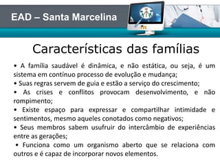 Características das famílias
EAD – Santa Marcelina
• A família saudável é dinâmica, e não estática, ou seja, é um
sistema em contínuo processo de evolução e mudança;
• Suas regras servem de guia e estão a serviço do crescimento;
• As crises e conflitos provocam desenvolvimento, e não
rompimento;
• Existe espaço para expressar e compartilhar intimidade e
sentimentos, mesmo aqueles conotados como negativos;
• Seus membros sabem usufruir do intercâmbio de experiências
entre as gerações;
• Funciona como um organismo aberto que se relaciona com
outros e é capaz de incorporar novos elementos.
 