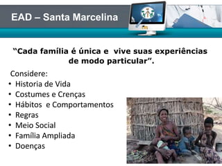 “Cada família é única e vive suas experiências
de modo particular”.
EAD – Santa Marcelina
Considere:
• Historia de Vida
• Costumes e Crenças
• Hábitos e Comportamentos
• Regras
• Meio Social
• Família Ampliada
• Doenças
 