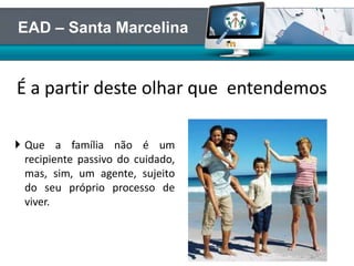  Que a família não é um
recipiente passivo do cuidado,
mas, sim, um agente, sujeito
do seu próprio processo de
viver.
É a partir deste olhar que entendemos
EAD – Santa Marcelina
 