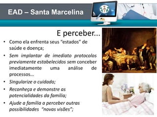 • Como ela enfrenta seus “estados” de
saúde e doença;
• Sem implantar de imediato protocolos
previamente estabelecidos sem conceber
imediatamente uma análise de
processos...
• Singularize o cuidado;
• Reconheça e demonstre as
potencialidades da família;
• Ajude a família a perceber outras
possibilidades “novas visões”;
E perceber...
EAD – Santa Marcelina
 