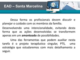 Dessa forma os profissionais devem discutir e
planejar o cuidado com os membros da família.
Desenvolvendo uma intencionalidade, evitando desta
forma que as ações desenvolvidas se transformem
apenas em um amontoado de possibilidades.
Uma das ferramentas que podem auxiliar nesta
tarefa é o projeto terapêutico singular, PTS, uma
estratégia que estudaremos com mais detalhamento a
seguir.
EAD – Santa Marcelina
 