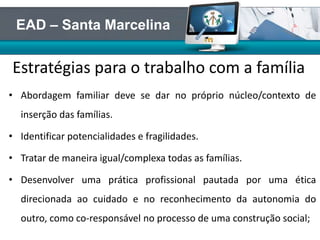 • Abordagem familiar deve se dar no próprio núcleo/contexto de
inserção das famílias.
• Identificar potencialidades e fragilidades.
• Tratar de maneira igual/complexa todas as famílias.
• Desenvolver uma prática profissional pautada por uma ética
direcionada ao cuidado e no reconhecimento da autonomia do
outro, como co-responsável no processo de uma construção social;
Estratégias para o trabalho com a família
EAD – Santa Marcelina
 