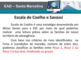 Escala de Coelho e Savassi
Escala de Coelho é uma estratégia desenvolvida em
Minas Gerais para a ESF, por meio da qual podemos
realizar uma leitura prévia sobre as famílias do nosso
território de abrangência .
Com base nos critérios de risco identificados na
Ficha A (condições de moradia, número de entes etc),
podemos classificar as famílias entre Risco 1, Risco 2 ou
Risco 3 (risco leve, moderado ou grave).
EAD – Santa Marcelina
 