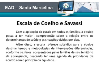 Escala de Coelho e Savassi
Com a aplicação da escala em todas as famílias, a equipe
passa a ter maior compreensão sobre a relação entre os
determinantes de saúde e as situações vividas por elas.
Além disso, a escala oferece subsídios para a equipe
destinar tempo e metodologias de intervenções diferenciadas,
conforme os riscos apresentados pelas famílias de seu território
de abrangência, buscando ter uma agenda de prioridades de
acordo com o princípio da Equidade.
EAD – Santa Marcelina
 