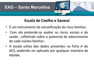 Escala de Coelho e Savassi
• É um instrumento de estratificação de risco familiar;
• Com ela pretende-se avaliar os riscos sociais e de
saúde , refletindo sobre o potencial de adoecimento
de cada núcleo familiar;
• A escala utiliza dos dados presentes na ficha A do
ACS, podendo ser aplicada por qualquer membro da
equipe;
EAD – Santa Marcelina
 