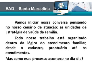 Vamos iniciar nossa conversa pensando
no nosso cenário de atuação: as unidades de
Estratégia de Saúde da Família.
Todo nosso trabalho está organizado
dentro da lógica do atendimento familiar,
desde o cadastro, prontuário até os
atendimentos.
Mas como esse processo acontece no dia-dia?
EAD – Santa Marcelina
 