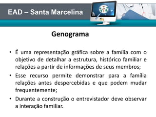 Genograma
• É uma representação gráfica sobre a família com o
objetivo de detalhar a estrutura, histórico familiar e
relações a partir de informações de seus membros;
• Esse recurso permite demonstrar para a família
relações antes despercebidas e que podem mudar
frequentemente;
• Durante a construção o entrevistador deve observar
a interação familiar.
EAD – Santa Marcelina
 