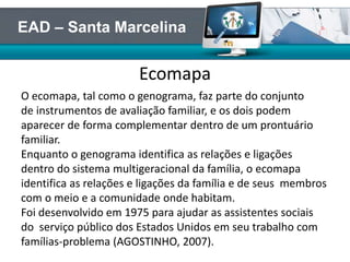 Ecomapa
O ecomapa, tal como o genograma, faz parte do conjunto
de instrumentos de avaliação familiar, e os dois podem
aparecer de forma complementar dentro de um prontuário
familiar.
Enquanto o genograma identifica as relações e ligações
dentro do sistema multigeracional da família, o ecomapa
identifica as relações e ligações da família e de seus membros
com o meio e a comunidade onde habitam.
Foi desenvolvido em 1975 para ajudar as assistentes sociais
do serviço público dos Estados Unidos em seu trabalho com
famílias-problema (AGOSTINHO, 2007).
EAD – Santa Marcelina
 