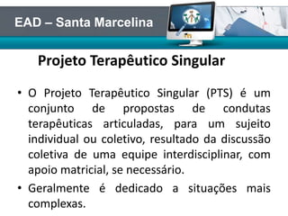 Projeto Terapêutico Singular
• O Projeto Terapêutico Singular (PTS) é um
conjunto de propostas de condutas
terapêuticas articuladas, para um sujeito
individual ou coletivo, resultado da discussão
coletiva de uma equipe interdisciplinar, com
apoio matricial, se necessário.
• Geralmente é dedicado a situações mais
complexas.
EAD – Santa Marcelina
 