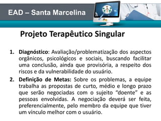 Projeto Terapêutico Singular
1. Diagnóstico: Avaliação/problematização dos aspectos
orgânicos, psicológicos e sociais, buscando facilitar
uma conclusão, ainda que provisória, a respeito dos
riscos e da vulnerabilidade do usuário.
2. Definição de Metas: Sobre os problemas, a equipe
trabalha as propostas de curto, médio e longo prazo
que serão negociadas com o sujeito “doente” e as
pessoas envolvidas. A negociação deverá ser feita,
preferencialmente, pelo membro da equipe que tiver
um vínculo melhor com o usuário.
EAD – Santa Marcelina
 
