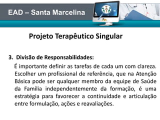 Projeto Terapêutico Singular
3. Divisão de Responsabilidades:
É importante definir as tarefas de cada um com clareza.
Escolher um profissional de referência, que na Atenção
Básica pode ser qualquer membro da equipe de Saúde
da Família independentemente da formação, é uma
estratégia para favorecer a continuidade e articulação
entre formulação, ações e reavaliações.
EAD – Santa Marcelina
 
