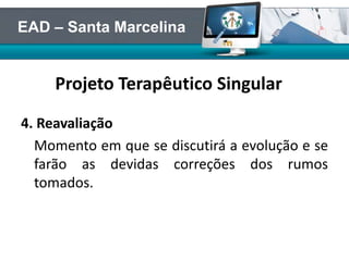 Projeto Terapêutico Singular
4. Reavaliação
Momento em que se discutirá a evolução e se
farão as devidas correções dos rumos
tomados.
EAD – Santa Marcelina
 