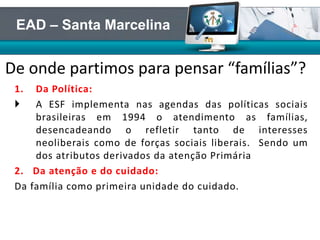1. Da Política:
 A ESF implementa nas agendas das políticas sociais
brasileiras em 1994 o atendimento as famílias,
desencadeando o refletir tanto de interesses
neoliberais como de forças sociais liberais. Sendo um
dos atributos derivados da atenção Primária
2. Da atenção e do cuidado:
Da família como primeira unidade do cuidado.
De onde partimos para pensar “famílias”?
EAD – Santa Marcelina
 