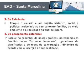3. Da Cidadania:
 Porque o usuário é um sujeito histórico, social e
político, articulado ao seu contexto familiar, ao meio
ambiente e a sociedade na qual se insere.
4. Do pensamento sistêmico:
 Porque no caminhar de nossas práticas, percebemos as
famílias como “Sistemas humanos” geradores de
significados e de redes de conversação , dinâmico de
acordo com a inserção de sua realidade.
EAD – Santa Marcelina
 
