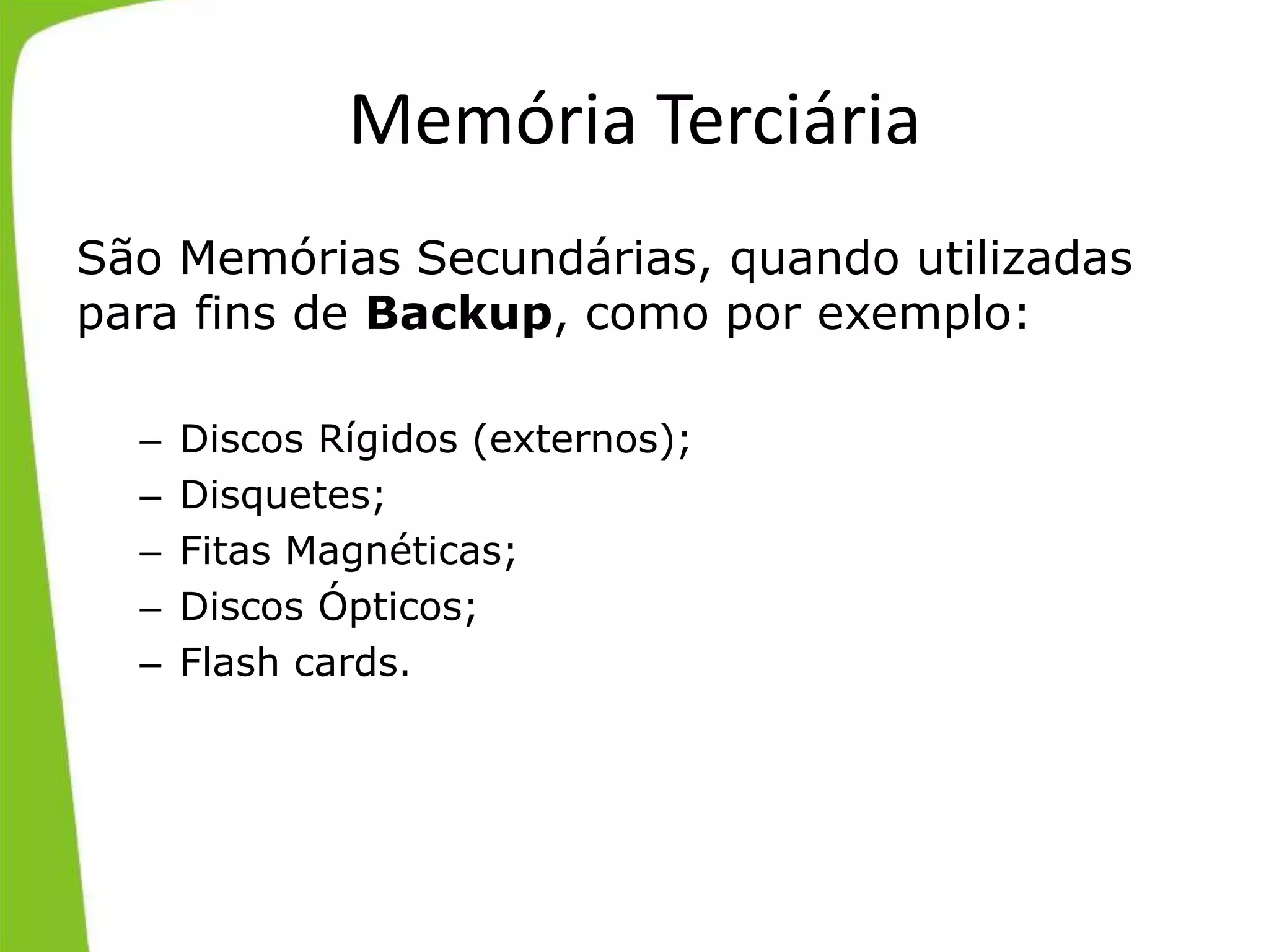 Memória Terciária
São Memórias Secundárias, quando utilizadas
para fins de Backup, como por exemplo:
– Discos Rígidos (externos);
– Disquetes;
– Fitas Magnéticas;
– Discos Ópticos;
– Flash cards.
 