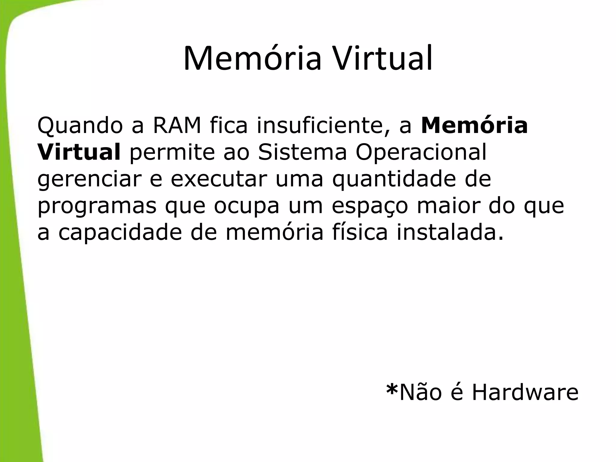 Memória Virtual
Quando a RAM fica insuficiente, a Memória
Virtual permite ao Sistema Operacional
gerenciar e executar uma quantidade de
programas que ocupa um espaço maior do que
a capacidade de memória física instalada.
*Não é Hardware
 