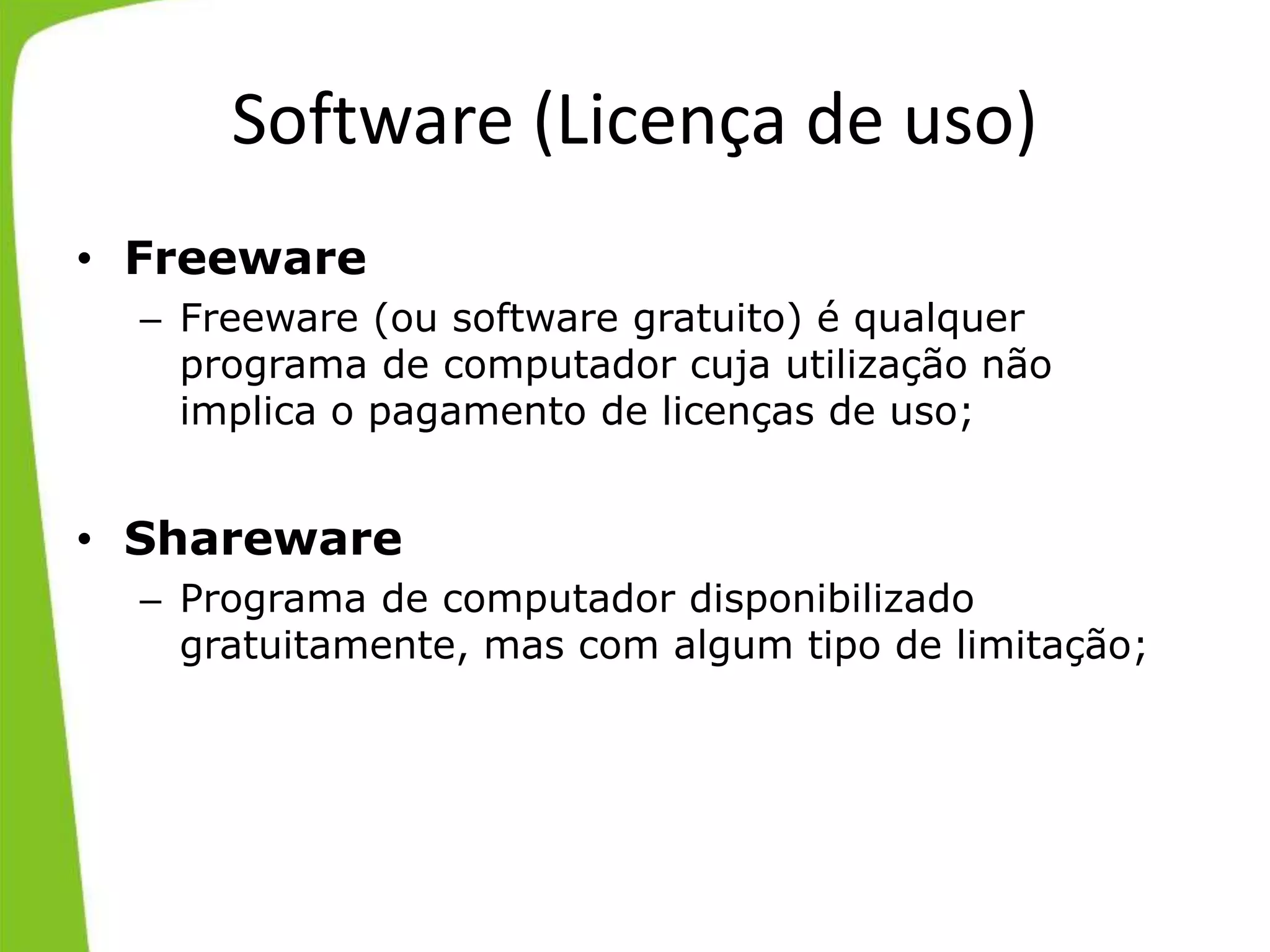 Software (Licença de uso)
• Freeware
– Freeware (ou software gratuito) é qualquer
programa de computador cuja utilização não
implica o pagamento de licenças de uso;
• Shareware
– Programa de computador disponibilizado
gratuitamente, mas com algum tipo de limitação;
 