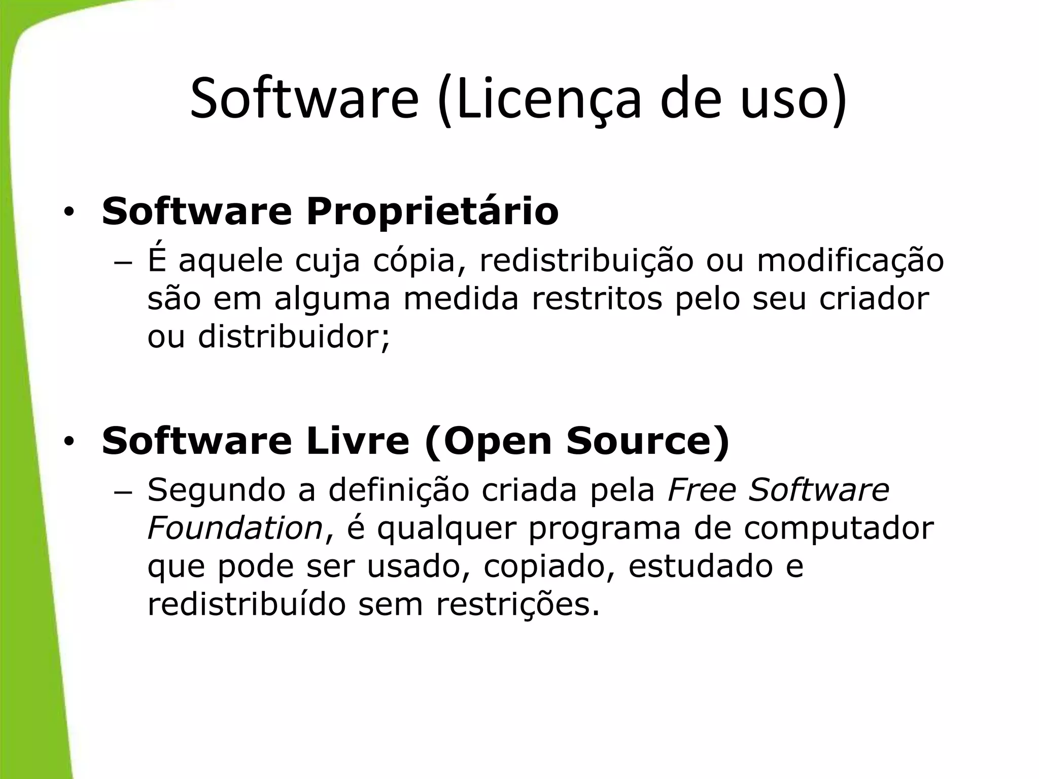 Software (Licença de uso)
• Software Proprietário
– É aquele cuja cópia, redistribuição ou modificação
são em alguma medida restritos pelo seu criador
ou distribuidor;
• Software Livre (Open Source)
– Segundo a definição criada pela Free Software
Foundation, é qualquer programa de computador
que pode ser usado, copiado, estudado e
redistribuído sem restrições.
 
