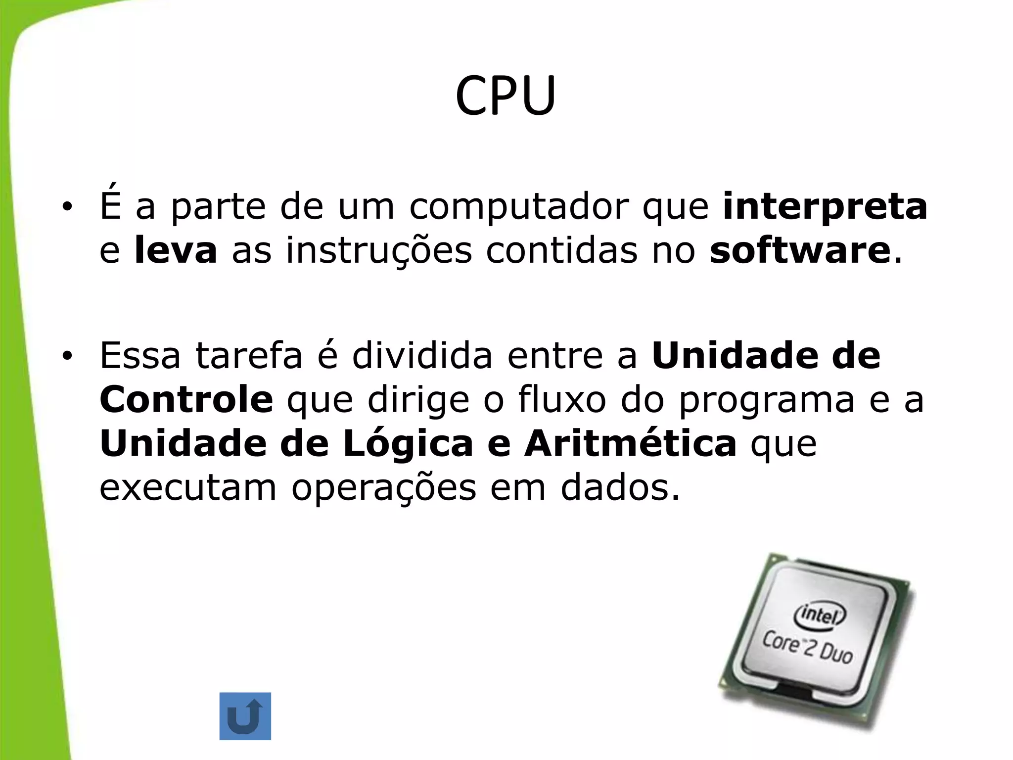 CPU
• É a parte de um computador que interpreta
e leva as instruções contidas no software.
• Essa tarefa é dividida entre a Unidade de
Controle que dirige o fluxo do programa e a
Unidade de Lógica e Aritmética que
executam operações em dados.
 