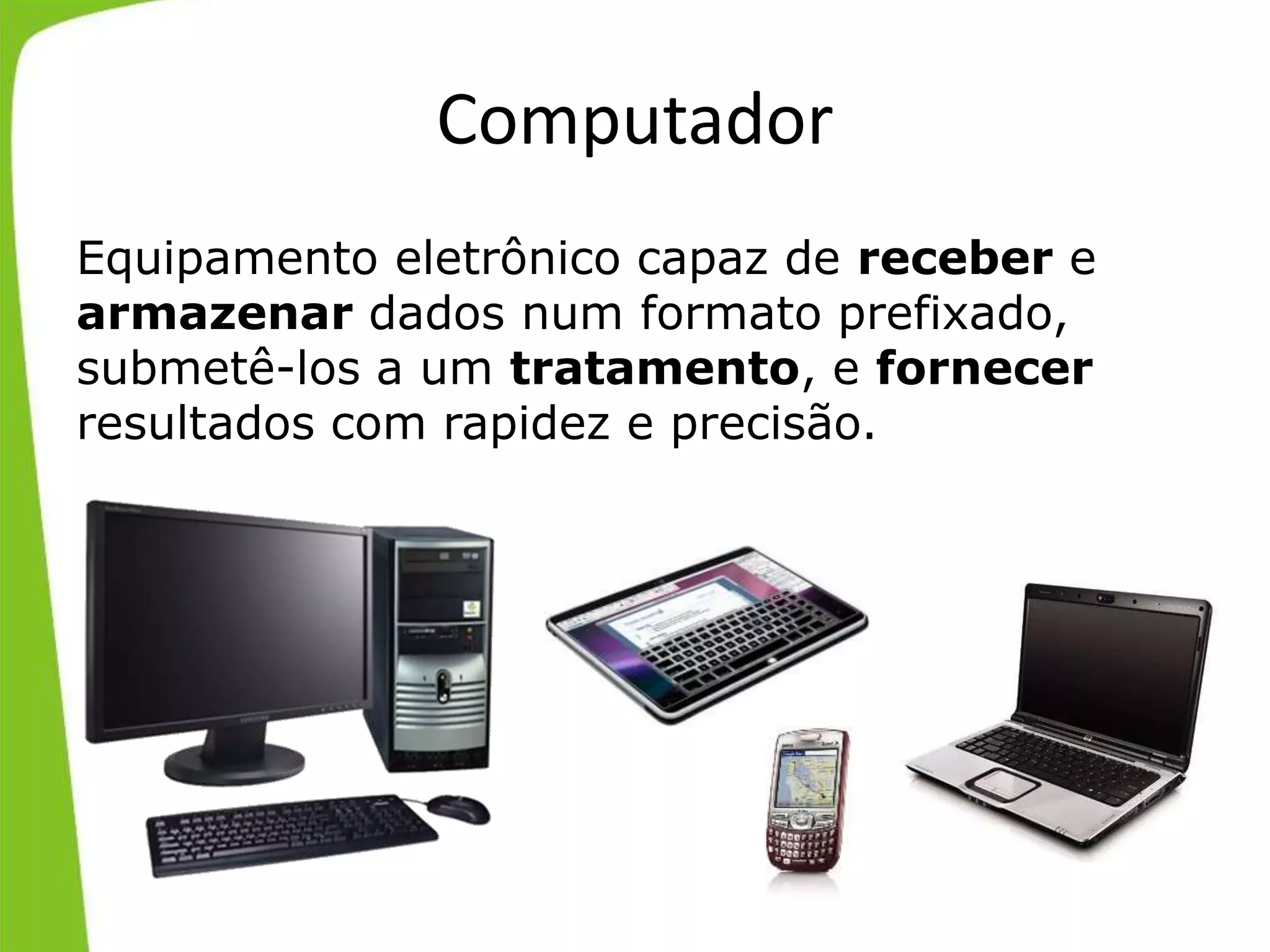 Computador
Equipamento eletrônico capaz de receber e
armazenar dados num formato prefixado,
submetê-los a um tratamento, e fornecer
resultados com rapidez e precisão.
 