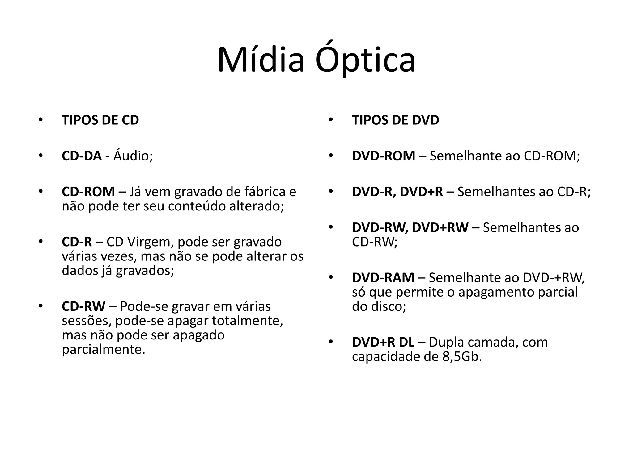 Mídia Óptica
• TIPOS DE CD
• CD-DA - Áudio;
• CD-ROM – Já vem gravado de fábrica e
não pode ter seu conteúdo alterado;
• CD-R – CD Virgem, pode ser gravado
várias vezes, mas não se pode alterar os
dados já gravados;
• CD-RW – Pode-se gravar em várias
sessões, pode-se apagar totalmente,
mas não pode ser apagado
parcialmente.
• TIPOS DE DVD
• DVD-ROM – Semelhante ao CD-ROM;
• DVD-R, DVD+R – Semelhantes ao CD-R;
• DVD-RW, DVD+RW – Semelhantes ao
CD-RW;
• DVD-RAM – Semelhante ao DVD-+RW,
só que permite o apagamento parcial
do disco;
• DVD+R DL – Dupla camada, com
capacidade de 8,5Gb.
 