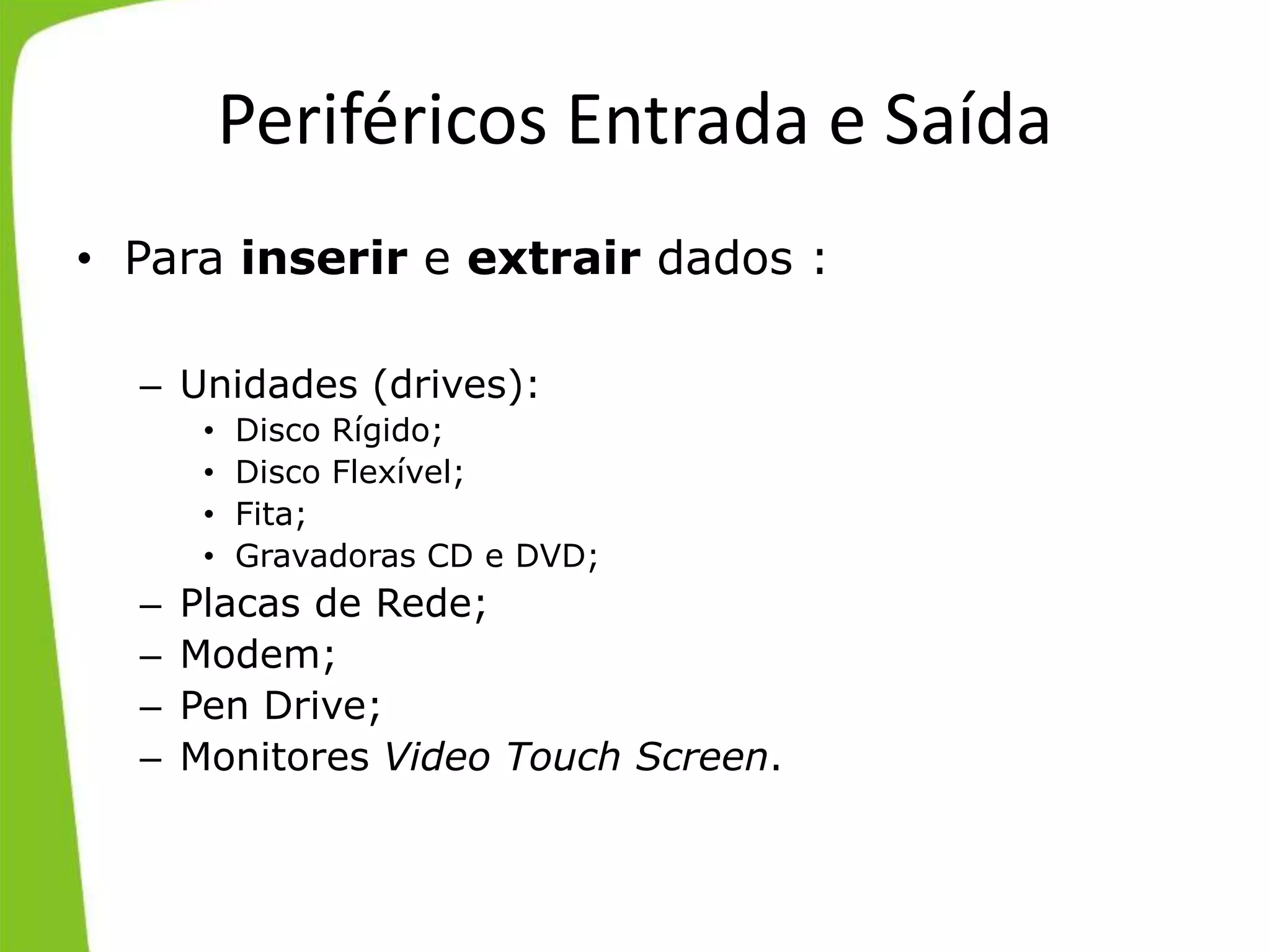 Periféricos Entrada e Saída
• Para inserir e extrair dados :
– Unidades (drives):
• Disco Rígido;
• Disco Flexível;
• Fita;
• Gravadoras CD e DVD;
– Placas de Rede;
– Modem;
– Pen Drive;
– Monitores Video Touch Screen.
 