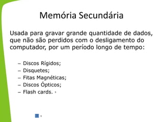 Memória Secundária
Usada para gravar grande quantidade de dados,
que não são perdidos com o desligamento do
computador, por um período longo de tempo:
– Discos Rígidos;
– Disquetes;
– Fitas Magnéticas;
– Discos Ópticos;
– Flash cards.
9
9
 