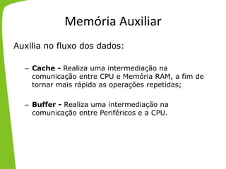 Memória Auxiliar
Auxilia no fluxo dos dados:
– Cache - Realiza uma intermediação na
comunicação entre CPU e Memória RAM, a fim de
tornar mais rápida as operações repetidas;
– Buffer - Realiza uma intermediação na
comunicação entre Periféricos e a CPU.
 