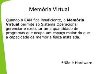 Memória Virtual
Quando a RAM fica insuficiente, a Memória
Virtual permite ao Sistema Operacional
gerenciar e executar uma quantidade de
programas que ocupa um espaço maior do que
a capacidade de memória física instalada.
*Não é Hardware
 
