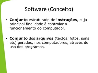 Software (Conceito)
• Conjunto estruturado de instruções, cuja
principal finalidade é controlar o
funcionamento do computador.
• Conjunto dos arquivos (textos, fotos, sons
etc) gerados, nos computadores, através do
uso dos programas.
 