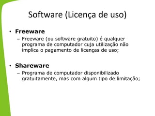 Software (Licença de uso)
• Freeware
– Freeware (ou software gratuito) é qualquer
programa de computador cuja utilização não
implica o pagamento de licenças de uso;
• Shareware
– Programa de computador disponibilizado
gratuitamente, mas com algum tipo de limitação;
 